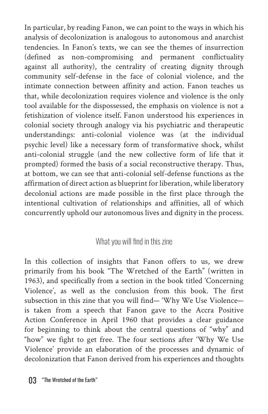 In particular, by reading Fanon, we can point to the ways in which his analysis of decolonization is analogous to autonomous and anarchist tendencies. In Fanon’s texts, we can see the themes of insurrection (defined as non-compromising and permanent conflictuality against all authority), the centrality of creating dignity through community self-defense in the face of colonial violence, and the intimate connection between affinity and action. Fanon teaches us that, while decolonization requires violence and violence is the only tool available for the dispossessed, the emphasis on violence is not a fetishization of violence itself. Fanon understood his experiences in colonial society through analogy via his psychiatric and therapeutic understandings: ~anti-colonial  violence was (at the individual psychic level) like a necessary form of transformative shock, whilst anti-colonial struggle (and the new collective form of life that it prompted) formed the basis of a social reconstructive therapy. Thus, at bottom, we can see that anti-colonial self-defense functions as the affirmation of direct action as blueprint for liberation, while liberatory decolonial actions are made possible in the first place through the intentional cultivation of relationships and affinities, all of which concurrently uphold our autonomous lives and dignity in the process.  What you willfind in this zine  In this collection of insights that Fanon offers to us, we drew primarily from his book “The Wretched of the Earth” (written in 1963), and specifically from a section in the book titled ‘Concerning Violence, as well as the conclusion from this book. The first subsection in this zine that you will find—"Why We Use Violence— is taken from a speech that Fanon gave to the Accra Positive Action Conference in April 1960 that provides a clear guidance for beginning to think about the central questions of “why” and “how” we fight to get free. The four sections after “Why We Use Violence’ provide an elaboration of the processes and dynamic of decolonization that Fanon derived from his experiences and thoughts  03 *The Wetched of theEart” 